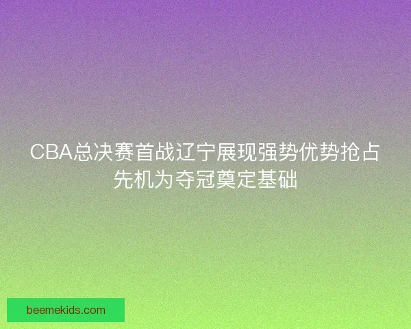 CBA总决赛首战辽宁展现强势优势抢占先机为夺冠奠定基础
