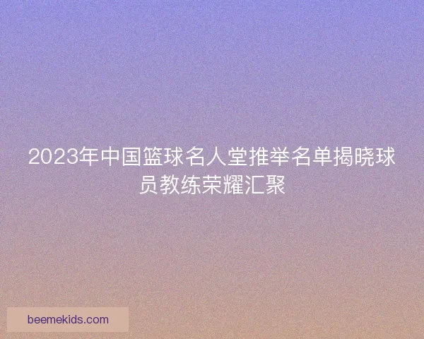 2023年中国篮球名人堂推举名单揭晓球员教练荣耀汇聚