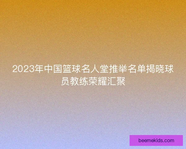 2023年中国篮球名人堂推举名单揭晓球员教练荣耀汇聚
