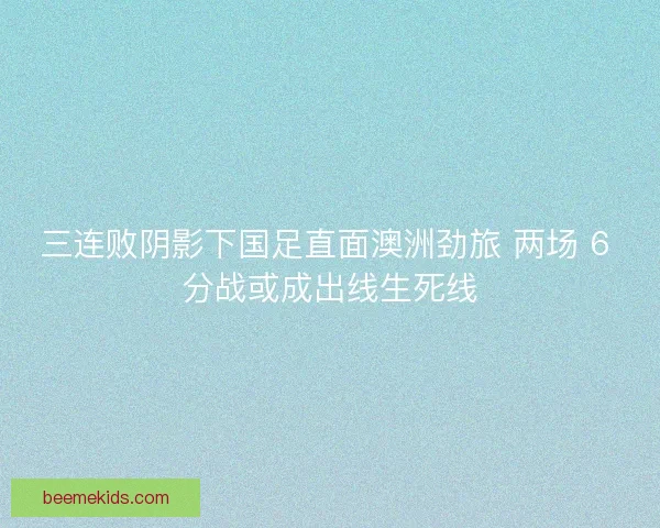 三连败阴影下国足直面澳洲劲旅 两场 6 分战或成出线生死线