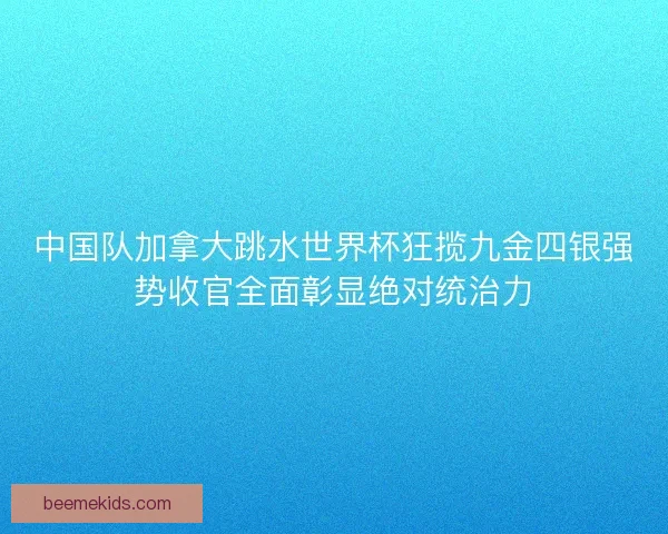 中国队加拿大跳水世界杯狂揽九金四银强势收官全面彰显绝对统治力