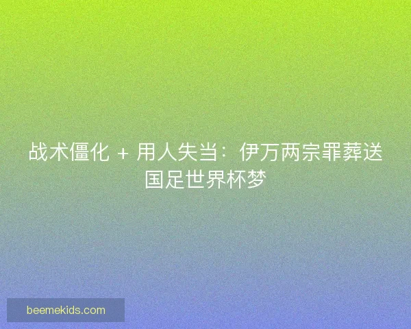 战术僵化 + 用人失当：伊万两宗罪葬送国足世界杯梦